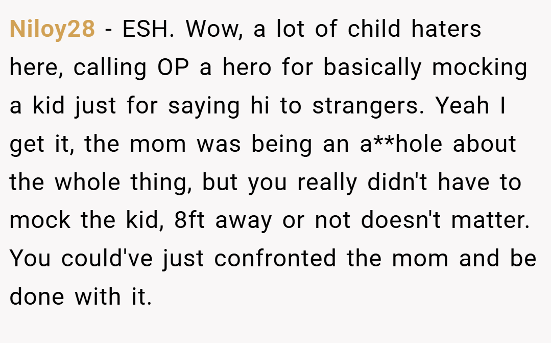 Niloy28 − ESH. Wow, a lot of child haters here, calling OP a hero for basically mocking a kid just for saying hi to strangers. Yeah I get it, the mom was being an a**hole about the whole thing, but you really didn't have to mock the kid, 8ft away or not doesn't matter. You could've just confronted the mom and be done with it.