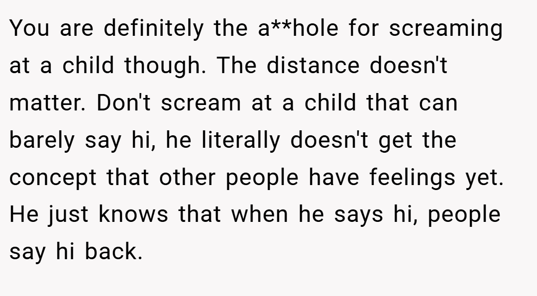 You are definitely the a**hole for screaming at a child though. The distance doesn't matter. Don't scream at a child that can barely say hi, he literally doesn't get the concept that other people have feelings yet. He just knows that when he says hi, people say hi back.