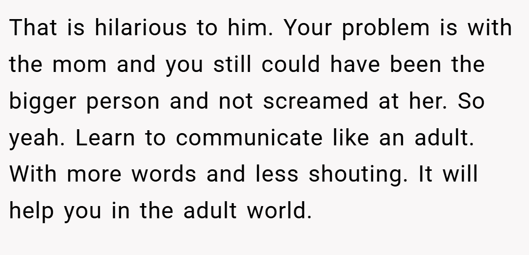 That is hilarious to him. Your problem is with the mom and you still could have been the bigger person and not screamed at her. So yeah. Learn to communicate like an adult. With more words and less shouting. It will help you in the adult world.