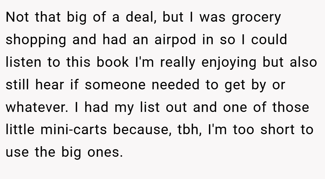 Not that big of a deal, but I was grocery shopping and had an airpod in so I could listen to this book I'm really enjoying but also still hear if someone needed to get by or whatever. I had my list out and one of those little mini-carts because, tbh, I'm too short to use the big ones.