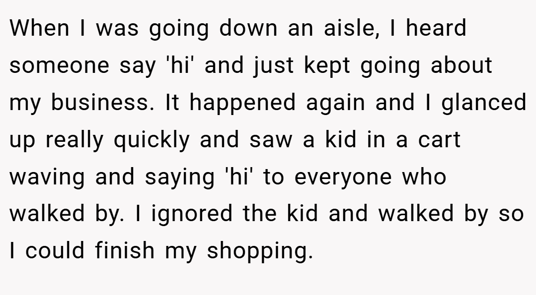 When I was going down an aisle, I heard someone say 'hi' and just kept going about my business. It happened again and I glanced up really quickly and saw a kid in a cart waving and saying 'hi' to everyone who walked by. I ignored the kid and walked by so I could finish my shopping.