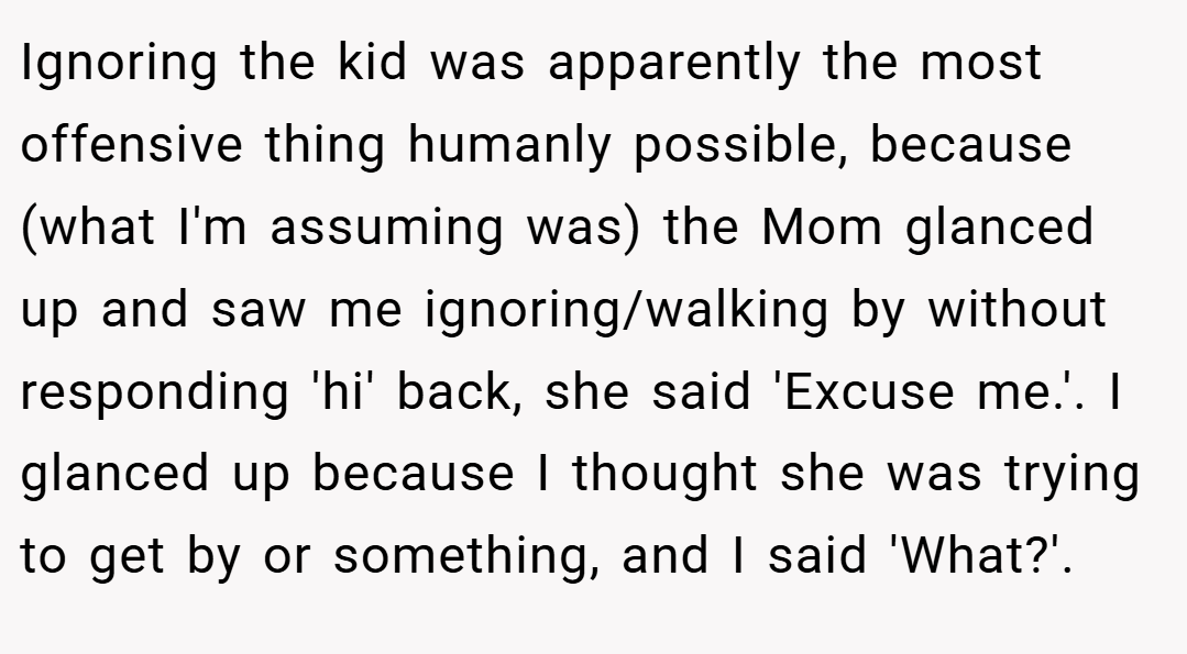 Ignoring the kid was apparently the most offensive thing humanly possible, because (what I'm assuming was) the Mom glanced up and saw me ignoring/walking by without responding 'hi' back, she said 'Excuse me.'. I glanced up because I thought she was trying to get by or something, and I said 'What?'.