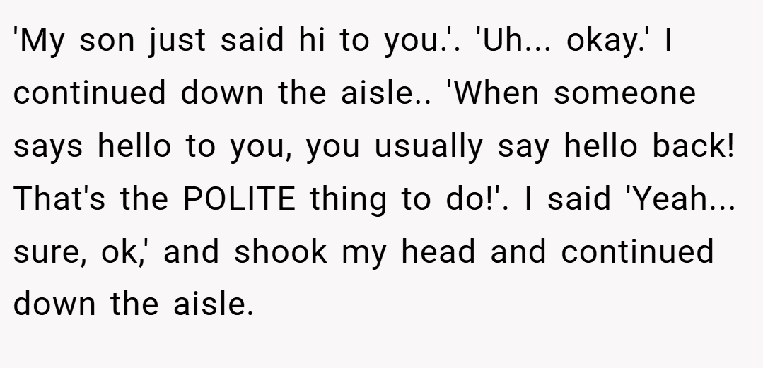 'My son just said hi to you.'. 'Uh... okay.' I continued down the aisle.. 'When someone says hello to you, you usually say hello back! That's the POLITE thing to do!'. I said 'Yeah... sure, ok,' and shook my head and continued down the aisle.