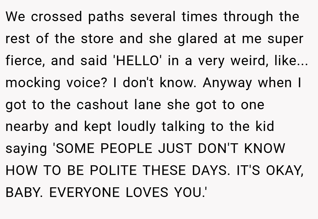 We crossed paths several times through the rest of the store and she glared at me super fierce, and said 'HELLO' in a very weird, like... mocking voice? I don't know. Anyway when I got to the cashout lane she got to one nearby and kept loudly talking to the kid saying 'SOME PEOPLE JUST DON'T KNOW HOW TO BE POLITE THESE DAYS. IT'S OKAY, BABY. EVERYONE LOVES YOU.'