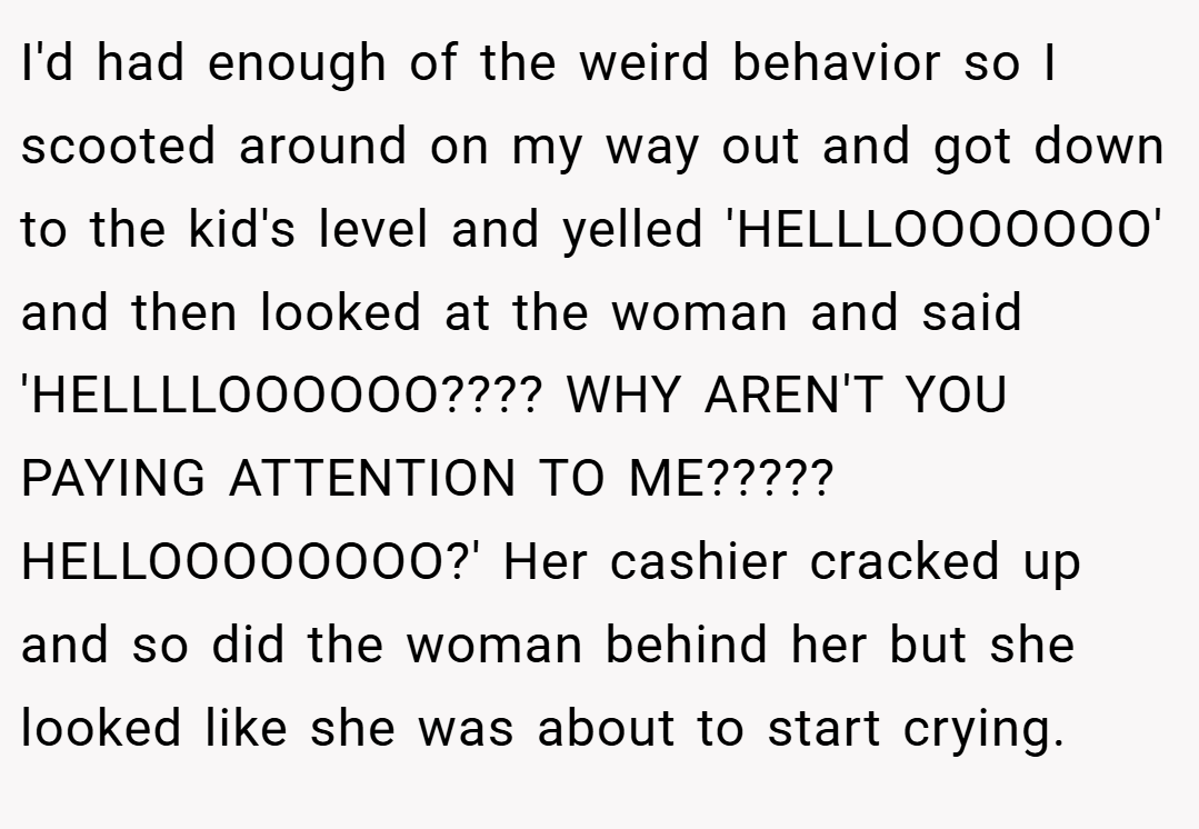 I'd had enough of the weird behavior so I scooted around on my way out and got down to the kid's level and yelled 'HELLLOOOOOOO' and then looked at the woman and said 'HELLLLOOOOOO???? WHY AREN'T YOU PAYING ATTENTION TO ME????? HELLOOOOOOOO?' Her cashier cracked up and so did the woman behind her but she looked like she was about to start crying.