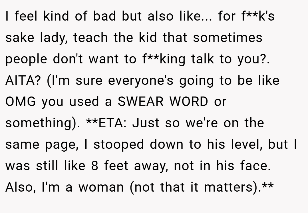 I feel kind of bad but also like... for f**k's sake lady, teach the kid that sometimes people don't want to f**king talk to you?. AITA? (I'm sure everyone's going to be like OMG you used a SWEAR WORD or something). **ETA: Just so we're on the same page, I stooped down to his level, but I was still like 8 feet away, not in his face. Also, I'm a woman (not that it matters).**