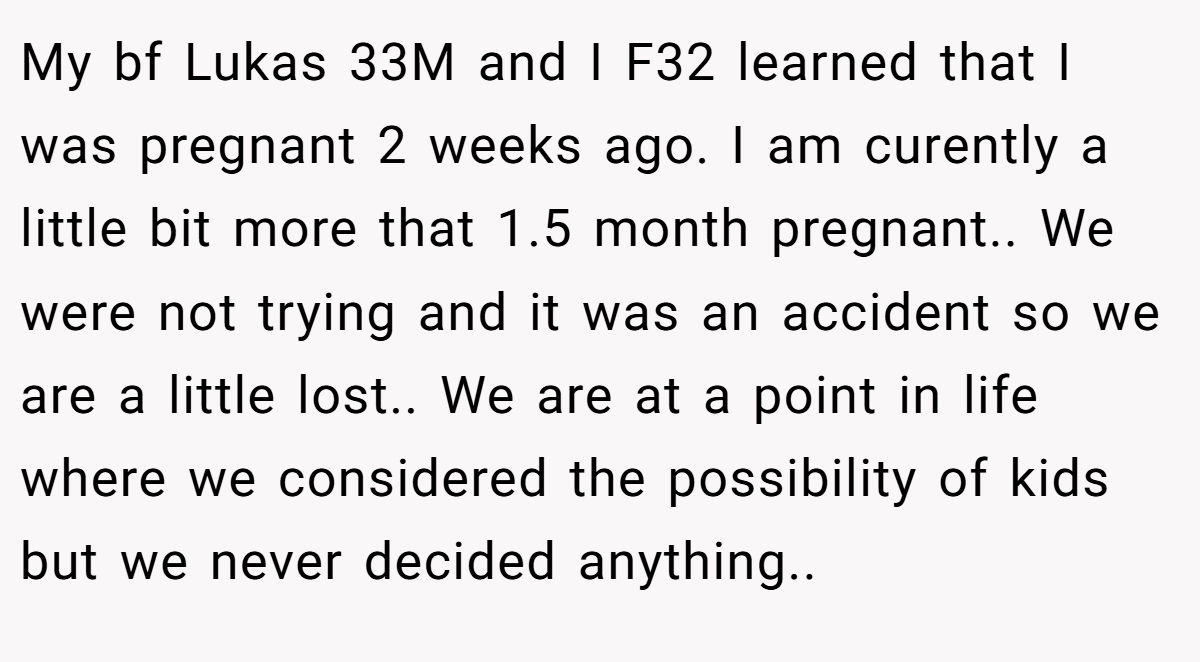My bf Lukas 33M and I F32 learned that I was pregnant 2 weeks ago. I am curently a little bit more that 1.5 month pregnant.. We were not trying and it was an accident so we are a little lost.. We are at a point in life where we considered the possibility of kids but we never decided anything..