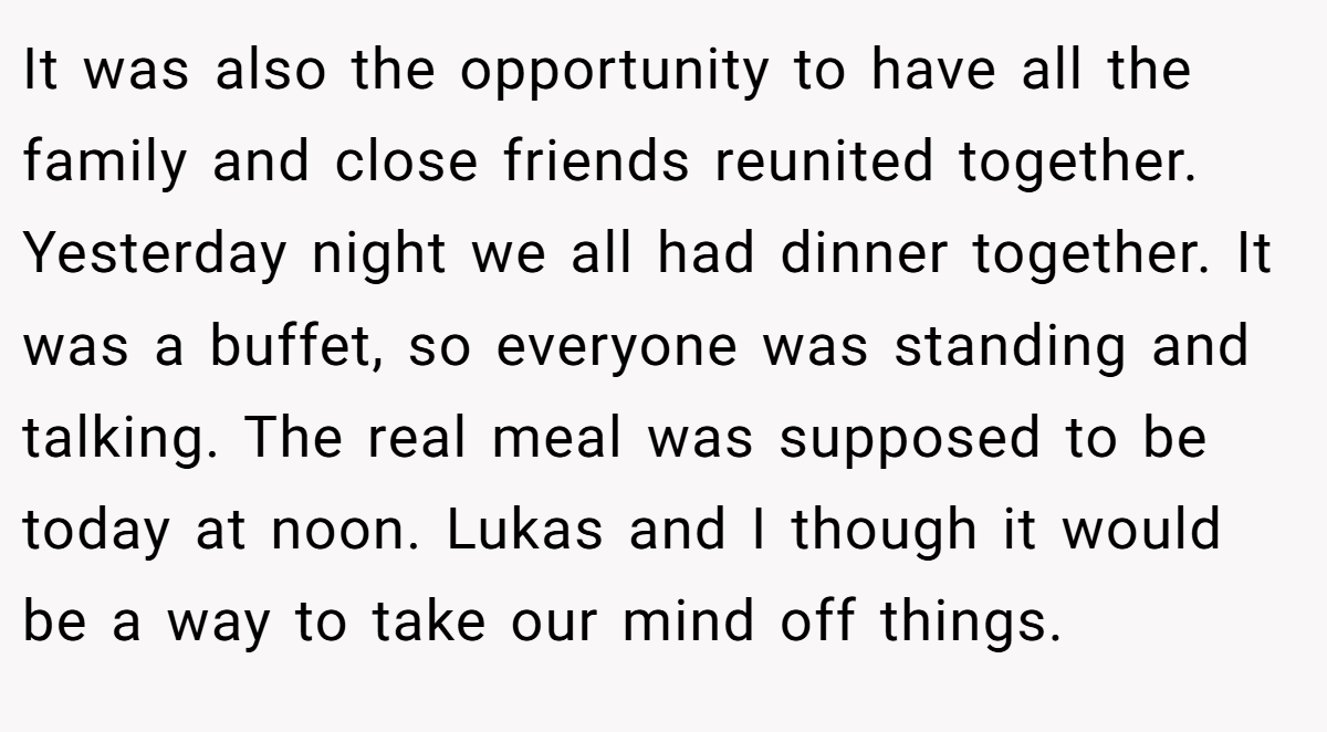 It was also the opportunity to have all the family and close friends reunited together. Yesterday night we all had dinner together. It was a buffet, so everyone was standing and talking. The real meal was supposed to be today at noon. Lukas and I though it would be a way to take our mind off things.