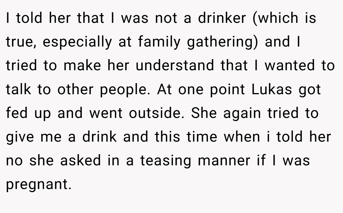 I told her that I was not a drinker (which is true, especially at family gathering) and I tried to make her understand that I wanted to talk to other people. At one point Lukas got fed up and went outside. She again tried to give me a drink and this time when i told her no she asked in a teasing manner if I was pregnant.