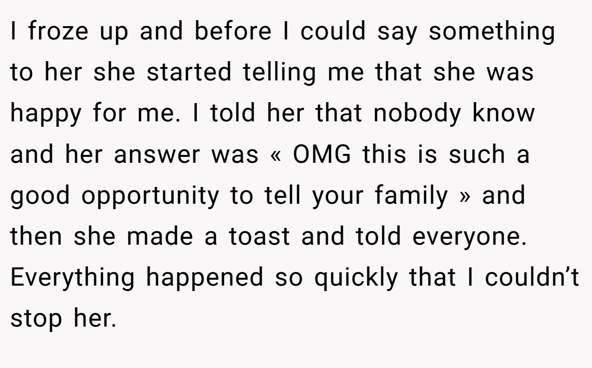 I froze up and before I could say something to her she started telling me that she was happy for me. I told her that nobody know and her answer was « OMG this is such a good opportunity to tell your family » and then she made a toast and told everyone. Everything happened so quickly that I couldn’t stop her.