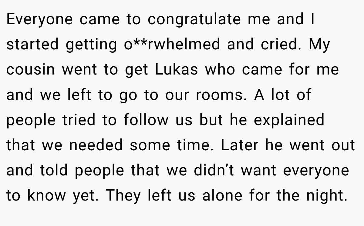 Everyone came to congratulate me and I started getting o**rwhelmed and cried. My cousin went to get Lukas who came for me and we left to go to our rooms. A lot of people tried to follow us but he explained that we needed some time. Later he went out and told people that we didn’t want everyone to know yet. They left us alone for the night.