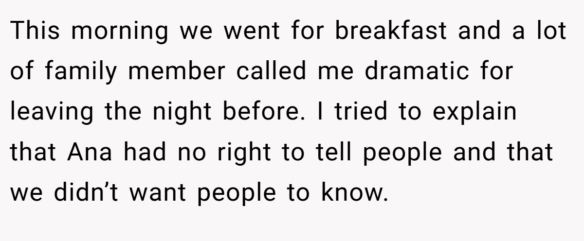 This morning we went for breakfast and a lot of family member called me dramatic for leaving the night before. I tried to explain that Ana had no right to tell people and that we didn’t want people to know.