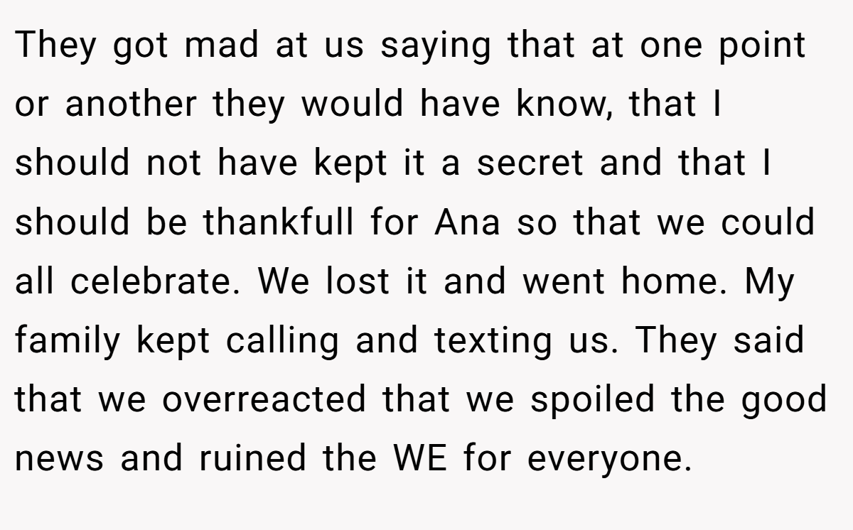 They got mad at us saying that at one point or another they would have know, that I should not have kept it a secret and that I should be thankfull for Ana so that we could all celebrate. We lost it and went home. My family kept calling and texting us. They said that we overreacted that we spoiled the good news and ruined the WE for everyone.