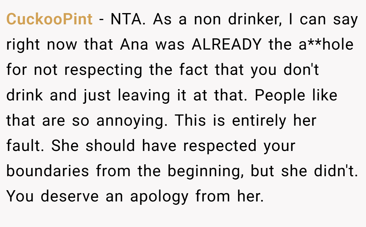 CuckooPint − NTA. As a non drinker, I can say right now that Ana was ALREADY the a**hole for not respecting the fact that you don't drink and just leaving it at that. People like that are so annoying. This is entirely her fault. She should have respected your boundaries from the beginning, but she didn't. You deserve an apology from her.