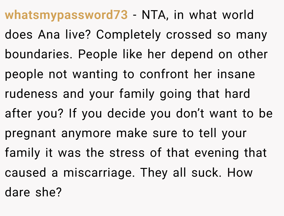 whatsmypassword73 − NTA, in what world does Ana live? Completely crossed so many boundaries. People like her depend on other people not wanting to confront her insane rudeness and your family going that hard after you? If you decide you don’t want to be pregnant anymore make sure to tell your family it was the stress of that evening that caused a miscarriage. They all suck. How dare she?