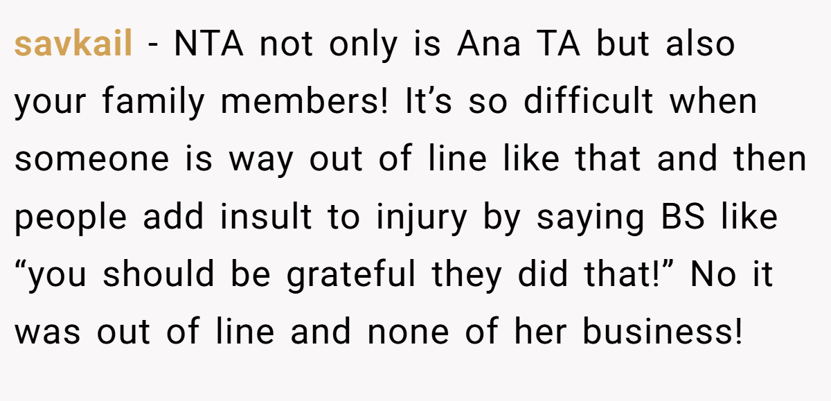 savkail − NTA not only is Ana TA but also your family members! It’s so difficult when someone is way out of line like that and then people add insult to injury by saying BS like “you should be grateful they did that!” No it was out of line and none of her business!