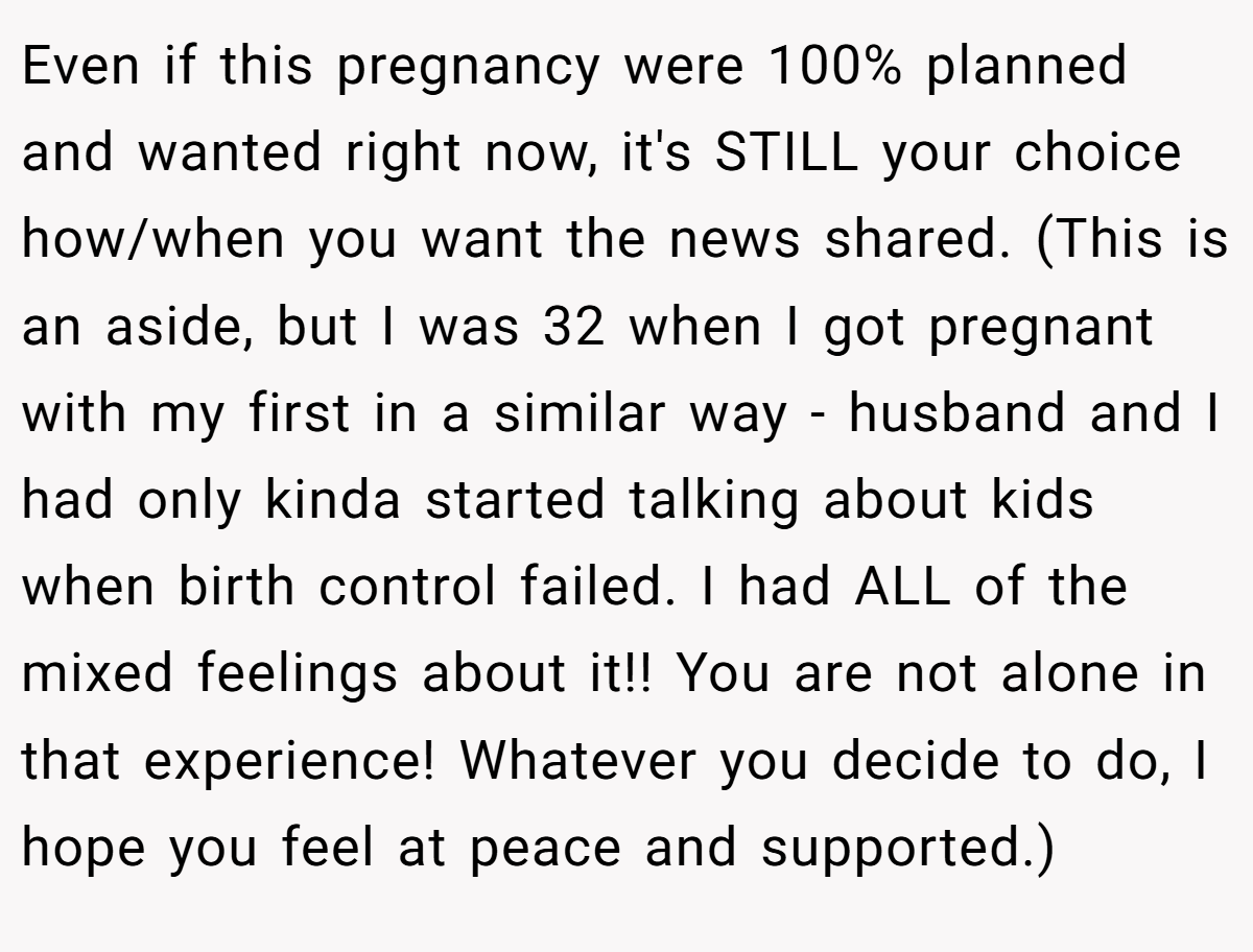 Even if this pregnancy were 100% planned and wanted right now, it's STILL your choice how/when you want the news shared. (This is an aside, but I was 32 when I got pregnant with my first in a similar way - husband and I had only kinda started talking about kids when birth control failed. I had ALL of the mixed feelings about it!! You are not alone in that experience! Whatever you decide to do, I hope you feel at peace and supported.)