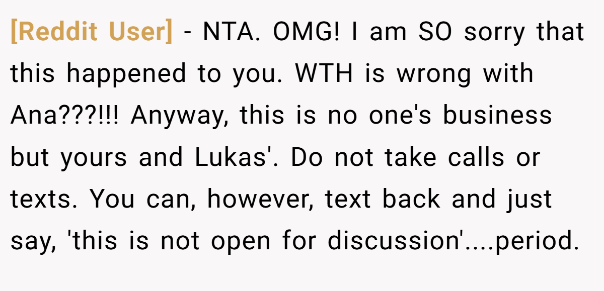 [Reddit User] − NTA. OMG! I am SO sorry that this happened to you. WTH is wrong with Ana???!!! Anyway, this is no one's business but yours and Lukas'. Do not take calls or texts. You can, however, text back and just say, 'this is not open for discussion'....period.