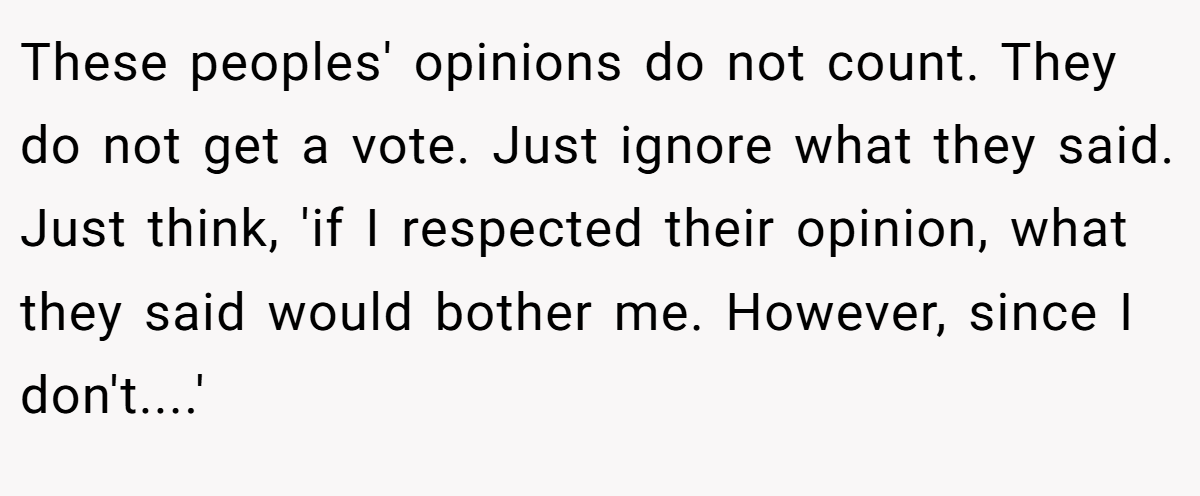 These peoples' opinions do not count. They do not get a vote. Just ignore what they said. Just think, 'if I respected their opinion, what they said would bother me. However, since I don't....'