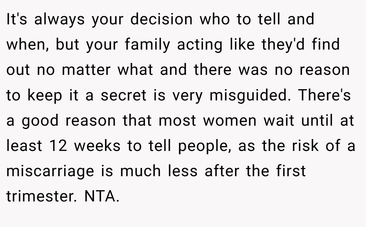 It's always your decision who to tell and when, but your family acting like they'd find out no matter what and there was no reason to keep it a secret is very misguided. There's a good reason that most women wait until at least 12 weeks to tell people, as the risk of a miscarriage is much less after the first trimester. NTA.