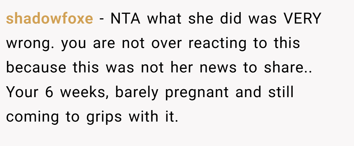 shadowfoxe − NTA what she did was VERY wrong. you are not over reacting to this because this was not her news to share.. Your 6 weeks, barely pregnant and still coming to grips with it.