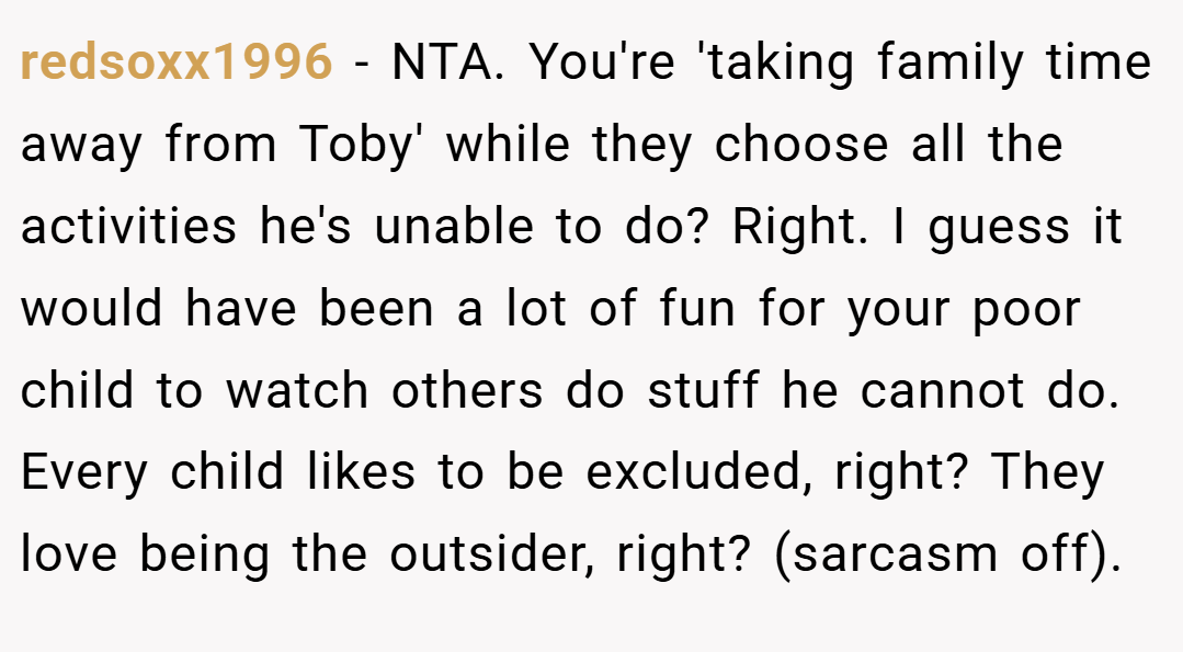 redsoxx1996 − NTA. You're 'taking family time away from Toby' while they choose all the activities he's unable to do? Right. I guess it would have been a lot of fun for your poor child to watch others do stuff he cannot do. Every child likes to be excluded, right? They love being the outsider, right? (sarcasm off).