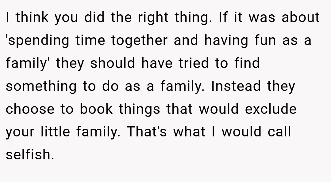 I think you did the right thing. If it was about 'spending time together and having fun as a family' they should have tried to find something to do as a family. Instead they choose to book things that would exclude your little family. That's what I would call selfish.