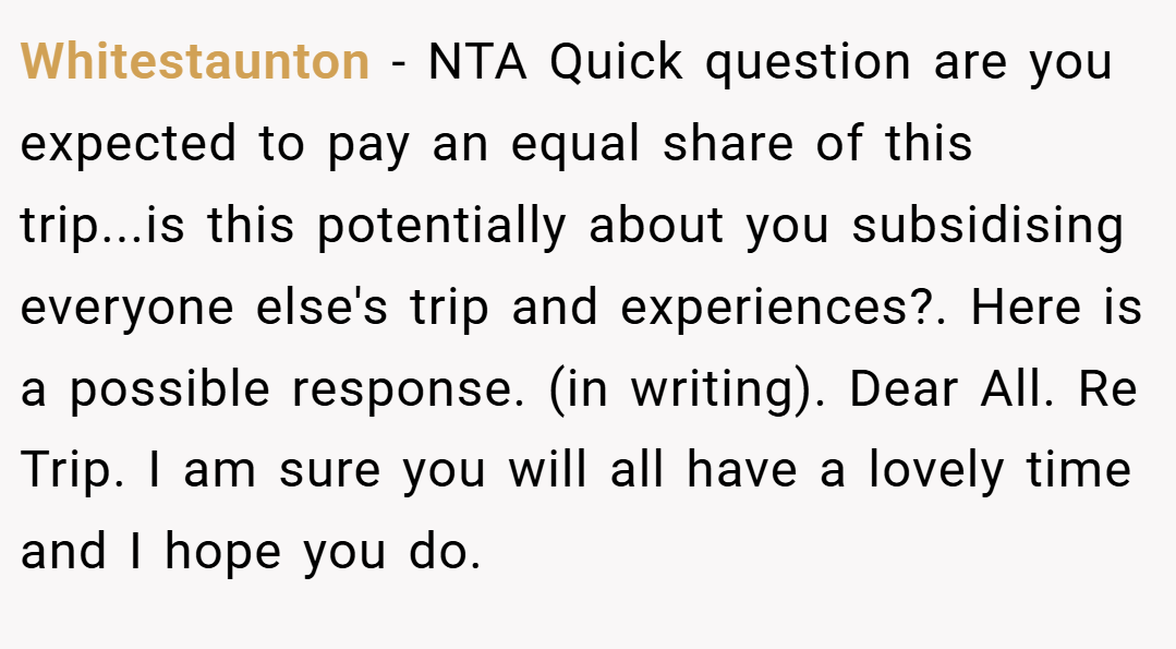 Whitestaunton − NTA Quick question are you expected to pay an equal share of this trip...is this potentially about you subsidising everyone else's trip and experiences?. Here is a possible response. (in writing). Dear All. Re Trip. I am sure you will all have a lovely time and I hope you do.