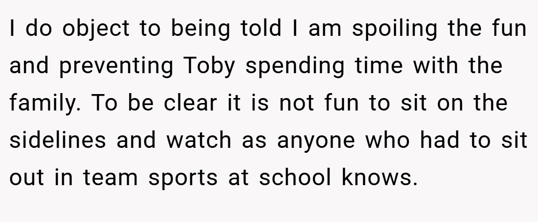 I do object to being told I am spoiling the fun and preventing Toby spending time with the family. To be clear it is not fun to sit on the sidelines and watch as anyone who had to sit out in team sports at school knows.
