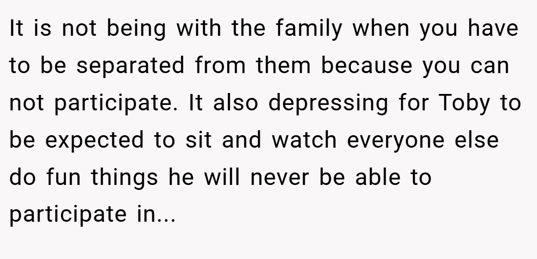 It is not being with the family when you have to be separated from them because you can not participate. It also depressing for Toby to be expected to sit and watch everyone else do fun things he will never be able to participate in...
