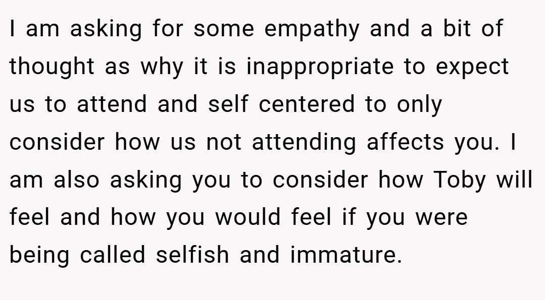 I am asking for some empathy and a bit of thought as why it is inappropriate to expect us to attend and self centered to only consider how us not attending affects you. I am also asking you to consider how Toby will feel and how you would feel if you were being called selfish and immature.