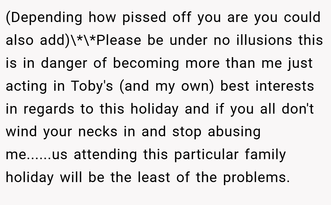 (Depending how pissed off you are you could also add)\*\*Please be under no illusions this is in danger of becoming more than me just acting in Toby's (and my own) best interests in regards to this holiday and if you all don't wind your necks in and stop abusing me......us attending this particular family holiday will be the least of the problems.