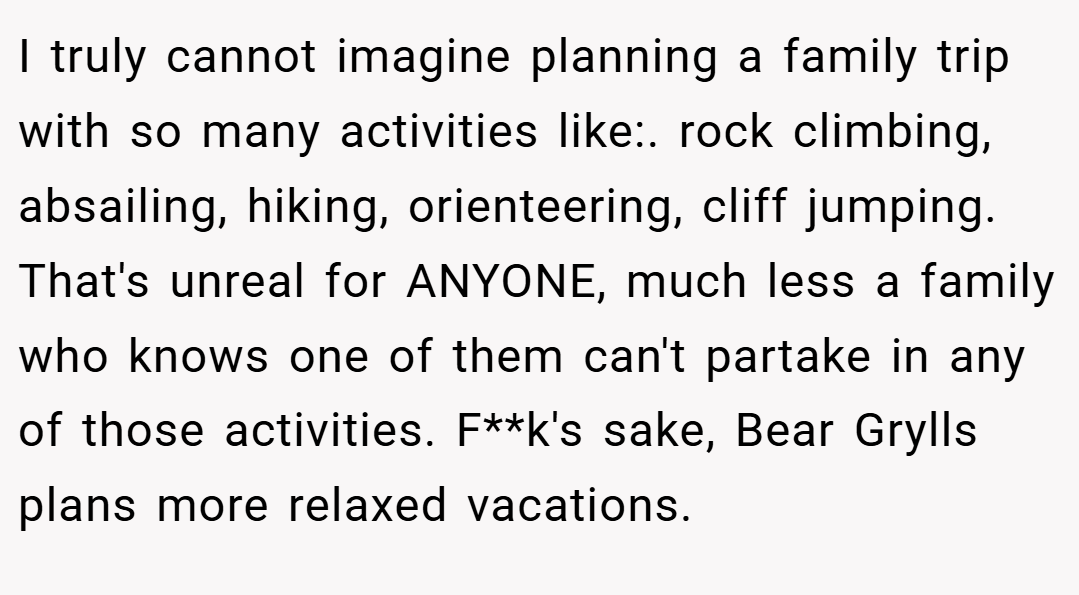 I truly cannot imagine planning a family trip with so many activities like:. rock climbing, absailing, hiking, orienteering, cliff jumping. That's unreal for ANYONE, much less a family who knows one of them can't partake in any of those activities. F**k's sake, Bear Grylls plans more relaxed vacations.