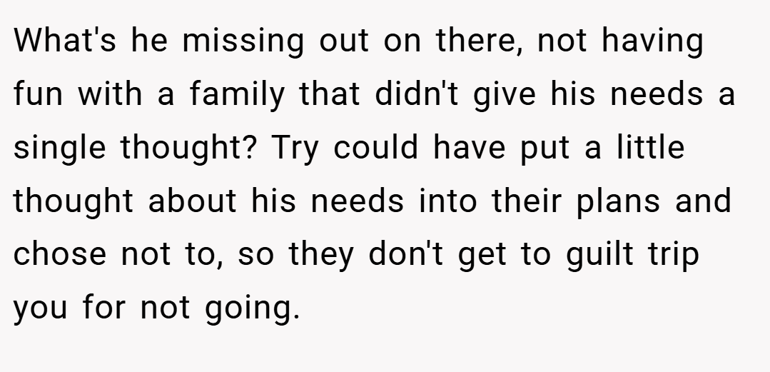 What's he missing out on there, not having fun with a family that didn't give his needs a single thought? Try could have put a little thought about his needs into their plans and chose not to, so they don't get to guilt trip you for not going.