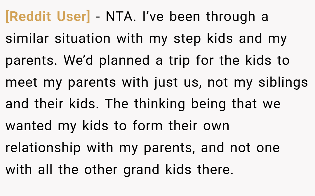 [Reddit User] − NTA. I’ve been through a similar situation with my step kids and my parents. We’d planned a trip for the kids to meet my parents with just us, not my siblings and their kids. The thinking being that we wanted my kids to form their own relationship with my parents, and not one with all the other grand kids there.