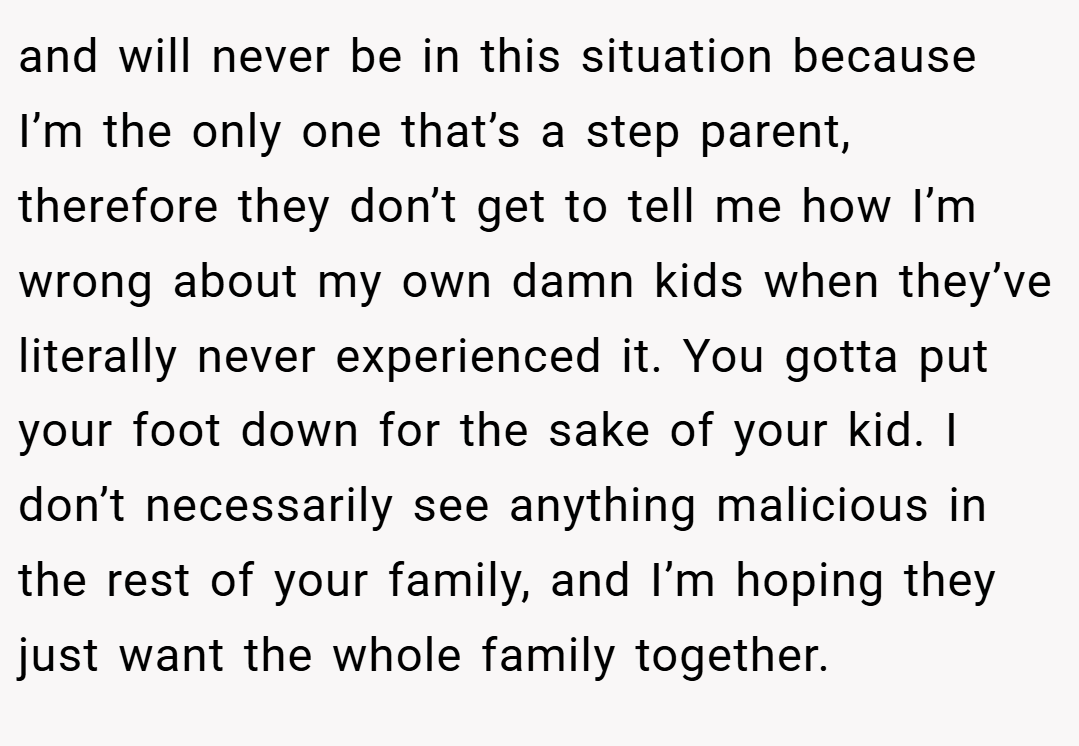 and will never be in this situation because I’m the only one that’s a step parent, therefore they don’t get to tell me how I’m wrong about my own damn kids when they’ve literally never experienced it. You gotta put your foot down for the sake of your kid. I don’t necessarily see anything malicious in the rest of your family, and I’m hoping they just want the whole family together.