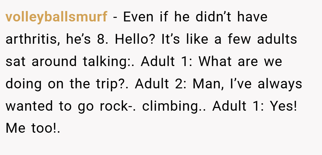 volleyballsmurf − Even if he didn’t have arthritis, he’s 8. Hello? It’s like a few adults sat around talking:. Adult 1: What are we doing on the trip?. Adult 2: Man, I’ve always wanted to go rock-. climbing.. Adult 1: Yes! Me too!.