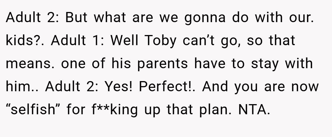 Adult 2: But what are we gonna do with our. kids?. Adult 1: Well Toby can’t go, so that means. one of his parents have to stay with him.. Adult 2: Yes! Perfect!. And you are now “selfish” for f**king up that plan. NTA.