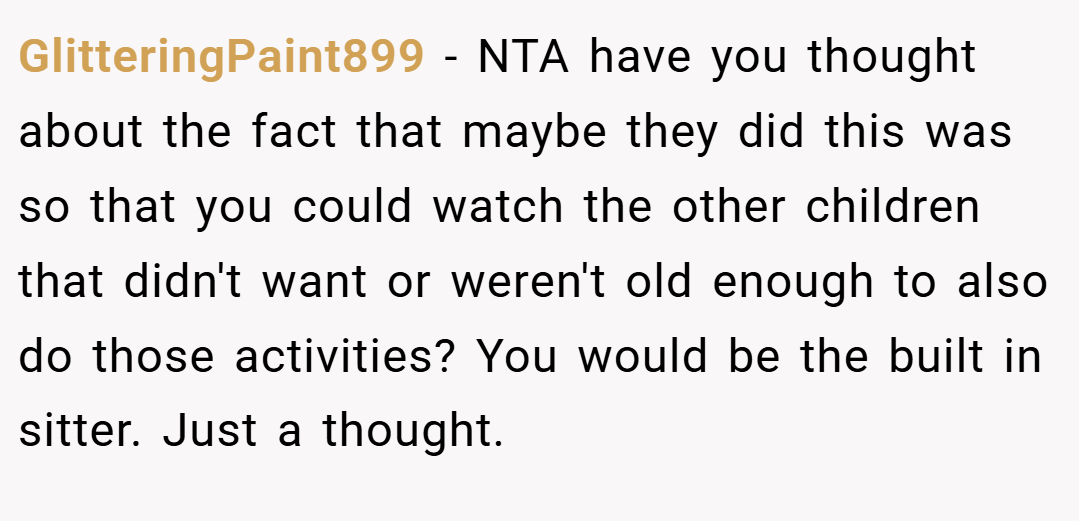 GlitteringPaint899 − NTA have you thought about the fact that maybe they did this was so that you could watch the other children that didn't want or weren't old enough to also do those activities? You would be the built in sitter. Just a thought.