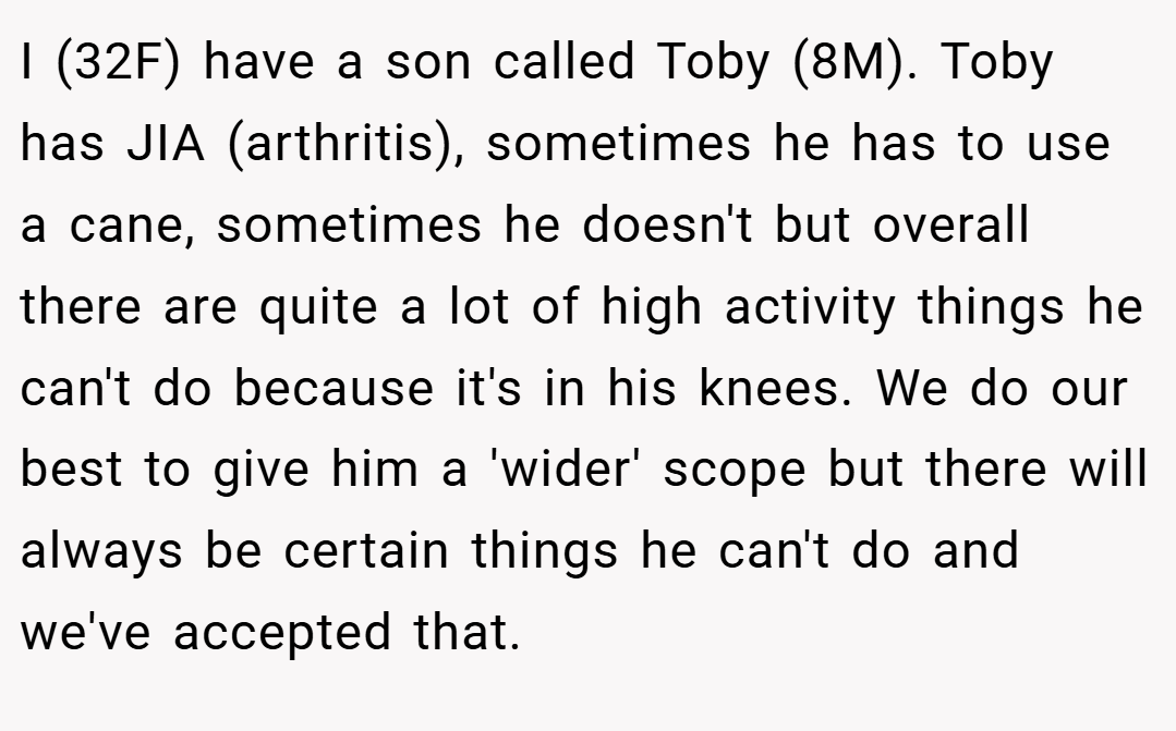 I (32F) have a son called Toby (8M). Toby has JIA (arthritis), sometimes he has to use a cane, sometimes he doesn't but overall there are quite a lot of high activity things he can't do because it's in his knees. We do our best to give him a 'wider' scope but there will always be certain things he can't do and we've accepted that.