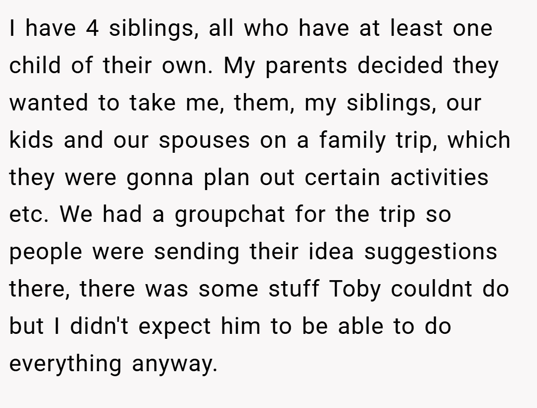 I have 4 siblings, all who have at least one child of their own. My parents decided they wanted to take me, them, my siblings, our kids and our spouses on a family trip, which they were gonna plan out certain activities etc. We had a groupchat for the trip so people were sending their idea suggestions there, there was some stuff Toby couldnt do but I didn't expect him to be able to do everything anyway.