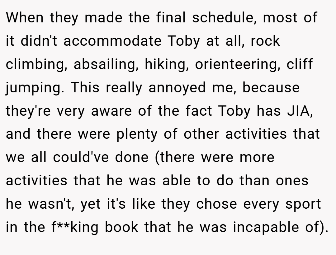 When they made the final schedule, most of it didn't accommodate Toby at all, rock climbing, absailing, hiking, orienteering, cliff jumping. This really annoyed me, because they're very aware of the fact Toby has JIA, and there were plenty of other activities that we all could've done (there were more activities that he was able to do than ones he wasn't, yet it's like they chose every sport in the f**king book that he was incapable of).