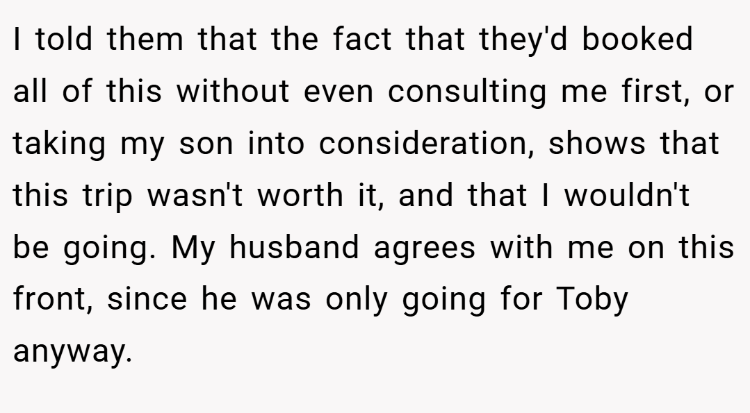 I told them that the fact that they'd booked all of this without even consulting me first, or taking my son into consideration, shows that this trip wasn't worth it, and that I wouldn't be going. My husband agrees with me on this front, since he was only going for Toby anyway.