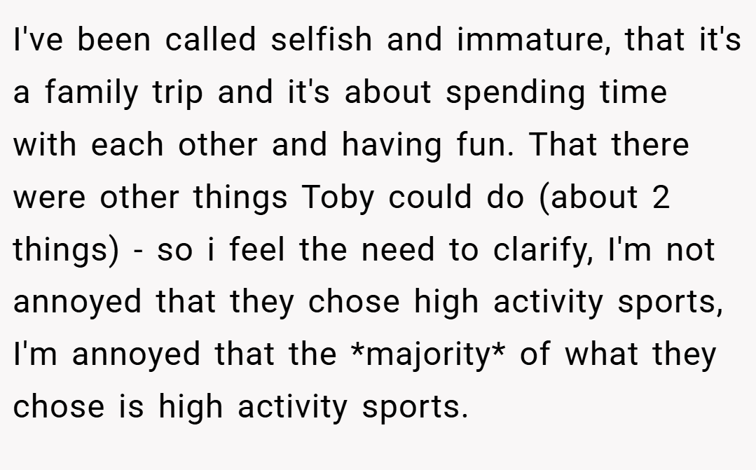 I've been called selfish and immature, that it's a family trip and it's about spending time with each other and having fun. That there were other things Toby could do (about 2 things) - so i feel the need to clarify, I'm not annoyed that they chose high activity sports, I'm annoyed that the *majority* of what they chose is high activity sports.