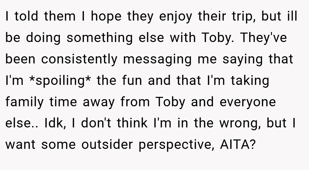 I told them I hope they enjoy their trip, but ill be doing something else with Toby. They've been consistently messaging me saying that I'm *spoiling* the fun and that I'm taking family time away from Toby and everyone else.. Idk, I don't think I'm in the wrong, but I want some outsider perspective, AITA?