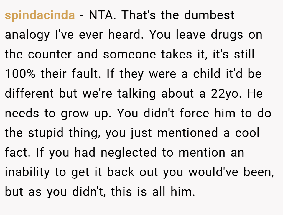 spindacinda − NTA. That's the dumbest analogy I've ever heard. You leave drugs on the counter and someone takes it, it's still 100% their fault. If they were a child it'd be different but we're talking about a 22yo. He needs to grow up. You didn't force him to do the stupid thing, you just mentioned a cool fact. If you had neglected to mention an inability to get it back out you would've been, but as you didn't, this is all him.