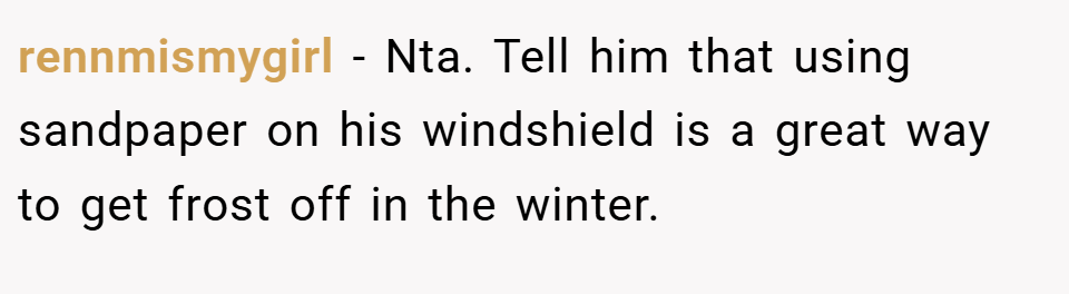 rennmismygirl − Nta. Tell him that using sandpaper on his windshield is a great way to get frost off in the winter.