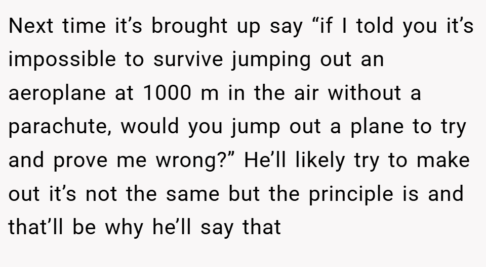 Next time it’s brought up say “if I told you it’s impossible to survive jumping out an aeroplane at 1000 m in the air without a parachute, would you jump out a plane to try and prove me wrong?” He’ll likely try to make out it’s not the same but the principle is and that’ll be why he’ll say that