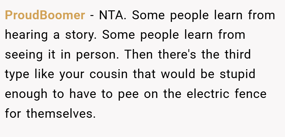 ProudBoomer − NTA. Some people learn from hearing a story. Some people learn from seeing it in person. Then there's the third type like your cousin that would be stupid enough to have to pee on the electric fence for themselves.
