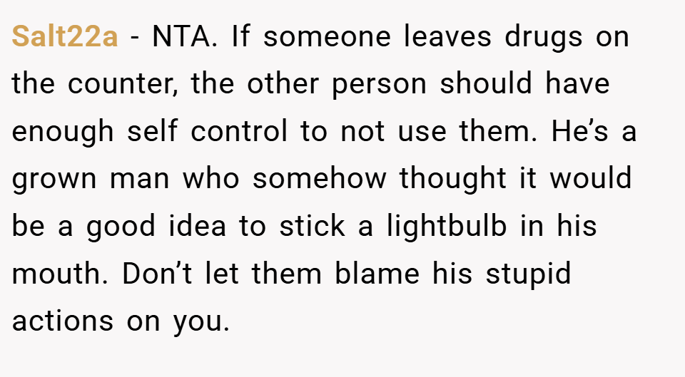Salt22a − NTA. If someone leaves drugs on the counter, the other person should have enough self control to not use them. He’s a grown man who somehow thought it would be a good idea to stick a lightbulb in his mouth. Don’t let them blame his stupid actions on you.